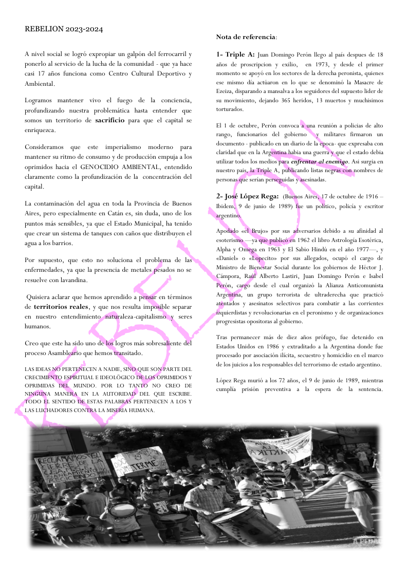 REBELION 2023-2024 A nivel sacial se logré expropiar un galpén del ferrocarril y ponerlo al servicio de la lucha de la comunidad - que ya hace casi 17 afios funciona como Centro Cultural Deportivo y Ambiental Logramos mantener vivo el fucgo de la conciendia, profundizando nucstra problemitica hasta entender que somos un territorio de sacrificio para que e capital s enriquezc. Consideramos que este imperialismo moderno para mantener su ritmo de consumo y de produccion empuja a los NOCIDIO AMBIENTAL, entendido e como la profundizacion de la. concentracion del oprimidos bacia ¢l claran capital, La contaminacién del agua en toda la Provincia de Buenos Aires, pero especialmente en Catin es, sin duda, uno de los puntos mis sensibles, ya que el Estado Municipal, ha que crear un sistema de tanques con cafios que distribuyen cl agua alos barrios, Por supuesto, que esto no soluciona ¢l problema de las enfermedades, ya que la presencia de metales pesados no se resuclve con lavandina Quisiera aclarar que hemos aprendido a pensar en términos de territorios reales, y que nos resulta imposible separar en nuestro entends ato, naturaleza-capital oy seres humanos proceso Asambleario que hemos transitado. LAS IDEAS NO PERTENECEN A NADIE, SINO QUE SON PARTE DEL CRECIMIFNTO ESPIRITUAL E IDEOLOGICO DE LOS OPRIMIDOS Y OPRIMIDAS DEL MUNDO. POR L0 TANTO NO CREQ DE NINGUNA MANERA EN LA AUTORIDAD DEL QUE ESCRILE TODO EL SENTIDO DE ESTAS PALABRAS PERTENECEN A LOS Y LAS LUCHADORES CONTRA LA MISERIA HUMANA. Nota de referencia: 1- Triple juan Domingo Perbn llcgo al pais despucs de 18 afos de proscripeion y exilio, en 1973, y desde el primer ‘momento se apoyb cn los sectores de la derecha peronists, quicnes ese mismo dia actisron ca lo que se denoming la Masacre de Excira, disparando a mansalva los seguidores del supucsto lider de su movimicnto, dejando 365 heridos, 13 mucrtos y muchisimos torturados. EL 1 de octubre, Perén convoca 3 una reunion 3 policias de alto rango, funcionarios del goblerno .y miliares firmaron un documento - publicado en un disrio de s epoca- que expresaba con clardad que en la Argentina habia una guerea y que el stado debia utilizar todos los medios para enfrentar al enemigo. Asi surgia en estro pais, la Triple A, publicando listas negrss con nombres de personas que serin perseguidss ascsinadas 2- José Loper Rega: (Bucnos Aircs, 17 de oxtubre de 1916 Apodado «cl Brujon por sus wdversarios debido a su afinidad ol esoterismo —ya que publics en 1962 el lbro Astrologia Esotérica, Alpha y Omega cn 1963 y El Sabio Hindis cn el aio 1977, y Danicls o <Lopeciton por sus allegados, ocuph ¢l cargo de Ministro de Bienestar Social durante los gobiernos de Héctor | Cimpors, Rail Alberto Lasiri, Jusn Domingo Perén c label Pesin, cargo desde el cunl organizh la Alianza. Anticomuista Argentina, un gropo terrorista de ultraderecha que practict atentados . asesinatos selectivos para combatir 3 las corrientes inquicrdistas y revoluciansrias cn el peronismo y de organizaciones progresistas opositoras al gobicrno, Tras permanceer mis de dicz aios préfugo, fuc detenido cn Estados Unidos en 1956 y extraditado a la Argentina donde fuc procesado por asociacion iict, sccuestro y homicidio en el marco de losjuicos alos responsables dl terorismo de cstado argentin. Loper Rega muris a los 72 afos, el 9 de junio de 1959, micntras cumplia. prision preventiva 3l cspera de | sentencia